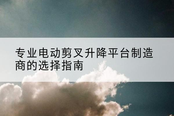 樟树电动剪叉升降平台厂家-专业电动剪叉升降平台制造商的选择指南