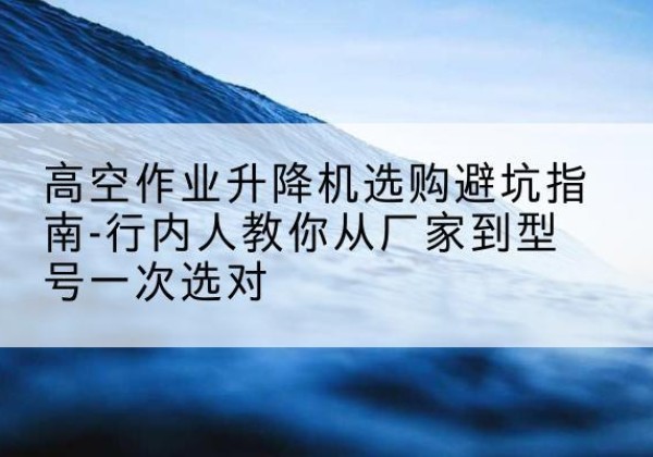 樟树升降平台厂家-高空作业升降机选购避坑指南-行内人教你从厂家到型号一次选对