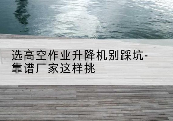 樟树剪叉式升降机厂家-选高空作业升降机别踩坑-靠谱厂家这样挑