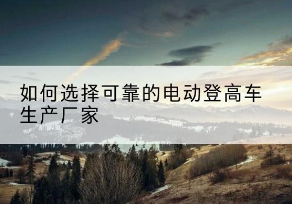 樟树电动登高车厂家-如何选择可靠的电动登高车生产厂家