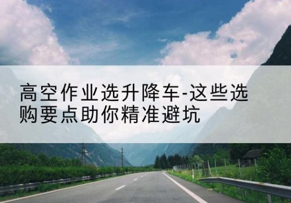 樟树升降车厂家-高空作业选升降车-这些选购要点助你*避坑