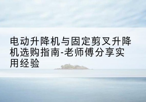 樟树电动升降机怎么选-电动升降机与固定剪叉升降机选购指南-老师傅分享实用经验