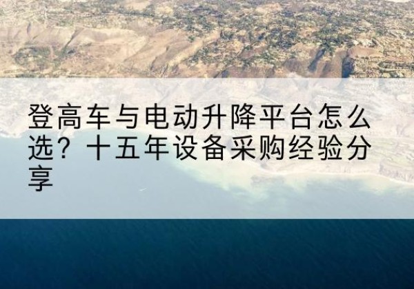 樟树登高车厂家厂家-登高车与电动升降平台怎么选？十五年设备采购经验分享