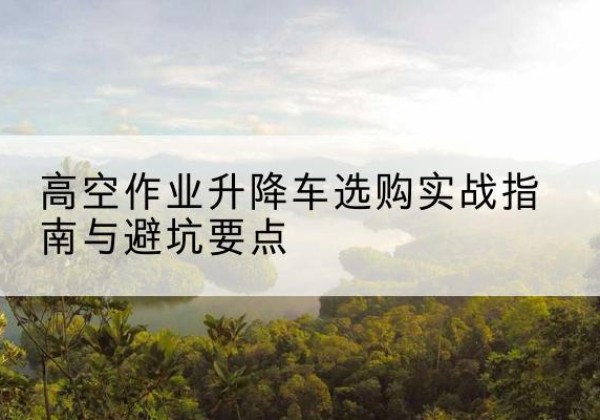 樟树升降车怎么选-高空作业升降车选购实战指南与避坑要点
