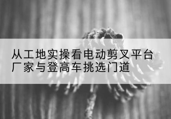 樟树电动剪叉升降平台厂家-从工地实操看电动剪叉平台厂家与登高车挑选门道