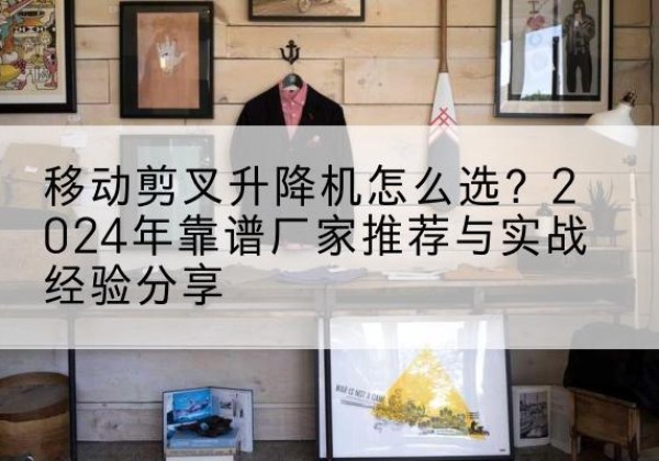 樟树升降平台厂家推荐-移动剪叉升降机怎么选？2024年靠谱厂家推荐与实战经验分享