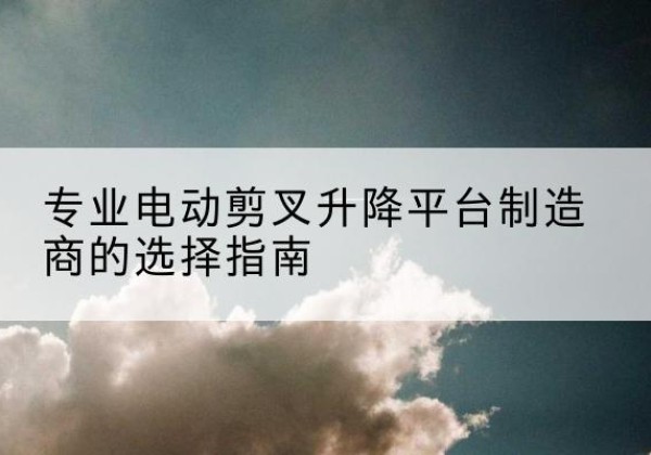 樟树电动剪叉升降平台厂家-专业电动剪叉升降平台制造商的选择指南