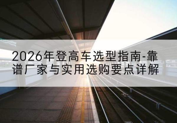 樟树登高车厂家推荐-2026年登高车选型指南-靠谱厂家与实用选购要点详解